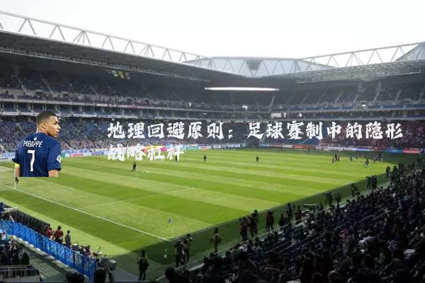 地理回避原则:足球赛制中的隐形战略杠杆